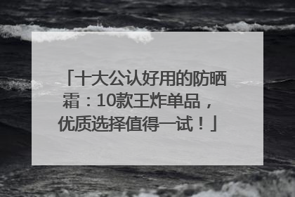 十大公认好用的防晒霜：10款王炸单品，优质选择值得一试！