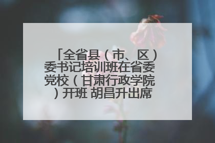 全省县（市、区）委书记培训班在省委党校（甘肃行政学院）开班 胡昌升出席开班式并讲话