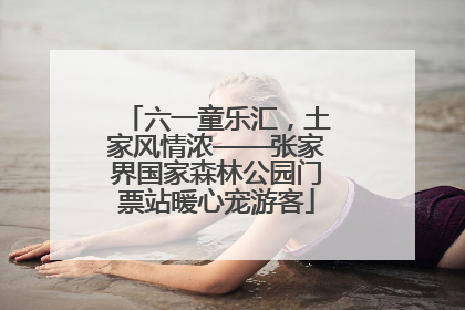 六一童乐汇，土家风情浓——张家界国家森林公园门票站暖心宠游客