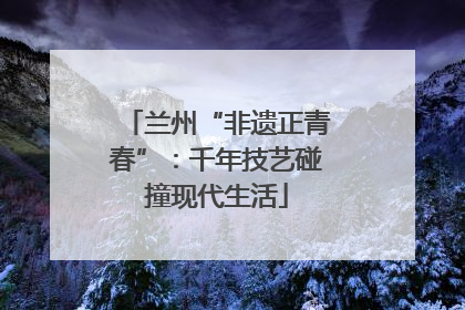 兰州“非遗正青春”：千年技艺碰撞现代生活