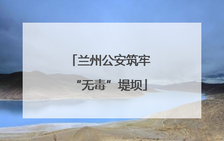 兰州公安筑牢“无毒”堤坝