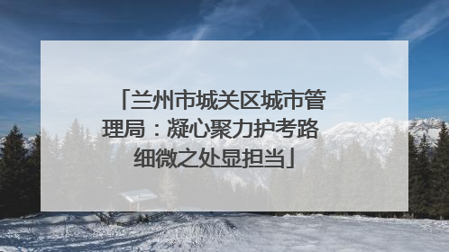 兰州市城关区城市管理局：凝心聚力护考路 细微之处显担当