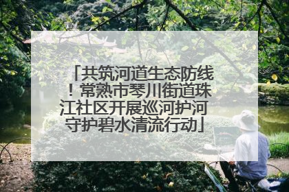 共筑河道生态防线！常熟市琴川街道珠江社区开展巡河护河守护碧水清流行动