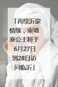 再续沂蒙情缘，柬埔寨公主将于6月27日到28日访问临沂