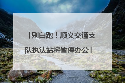 别白跑！顺义交通支队执法站将暂停办公