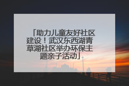 助力儿童友好社区建设！武汉东西湖青草湖社区举办环保主题亲子活动