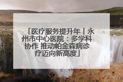 医疗服务提升年丨永州市中心医院：多学科协作 推动帕金森病诊疗迈向新高度