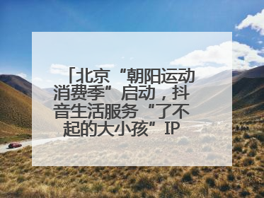 北京“朝阳运动消费季”启动，抖音生活服务“了不起的大小孩”IP联动商圈解锁暑期亲子消费新场景