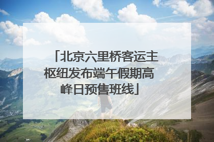 北京六里桥客运主枢纽发布端午假期高峰日预售班线