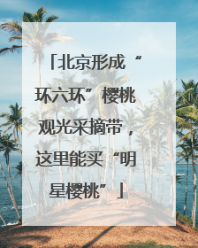 北京形成“环六环”樱桃观光采摘带，这里能买“明星樱桃”