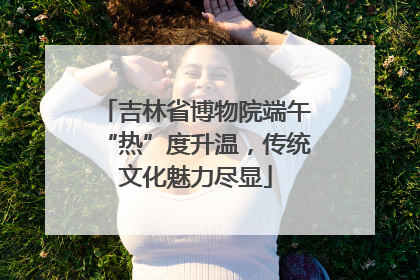 吉林省博物院端午“热”度升温，传统文化魅力尽显