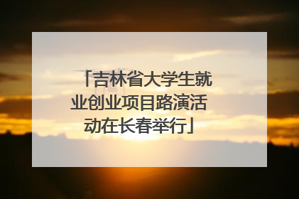 吉林省大学生就业创业项目路演活动在长春举行