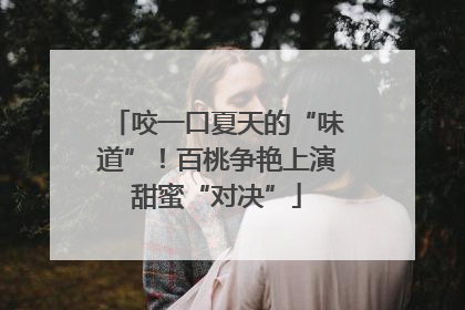 咬一口夏天的“味道”！百桃争艳上演甜蜜“对决”