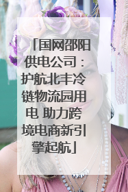 国网邵阳供电公司：护航北丰冷链物流园用电 助力跨境电商新引擎起航