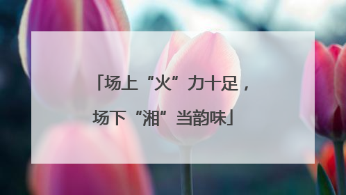 场上“火”力十足，场下“湘”当韵味