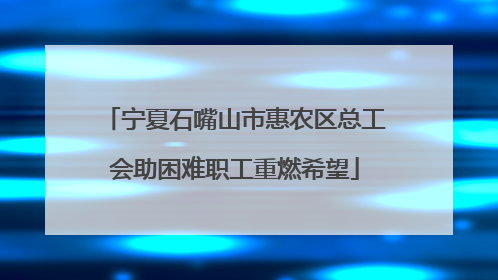 宁夏石嘴山市惠农区总工会助困难职工重燃希望