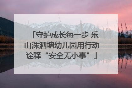 守护成长每一步 乐山洙泗塘幼儿园用行动诠释“安全无小事”