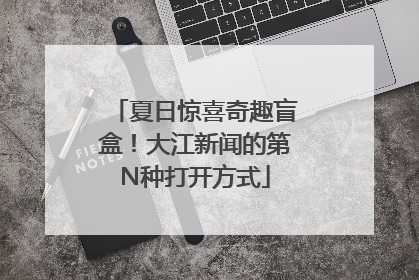 夏日惊喜奇趣盲盒！大江新闻的第N种打开方式