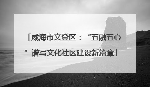威海市文登区：“五融五心”谱写文化社区建设新篇章