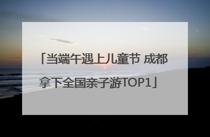 当端午遇上儿童节 成都拿下全国亲子游TOP1