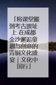 将课堂搬到考古遗址上 在成都金沙邂逅童趣与创意的青铜文化盛宴｜文化中国行