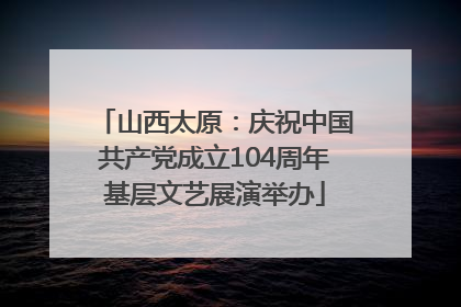 山西太原：庆祝中国共产党成立104周年基层文艺展演举办