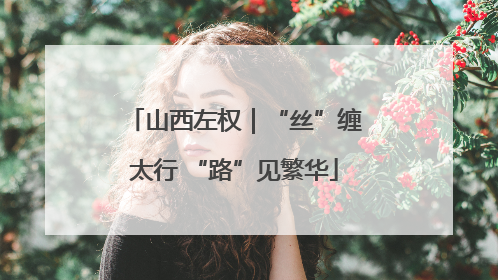山西左权｜“丝”缠太行 “路”见繁华
