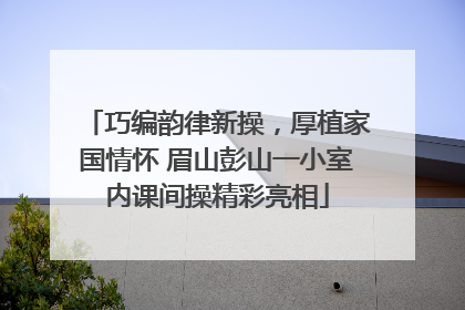 巧编韵律新操，厚植家国情怀 眉山彭山一小室内课间操精彩亮相