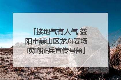 接地气有人气 益阳市赫山区龙舟赛场吹响征兵宣传号角