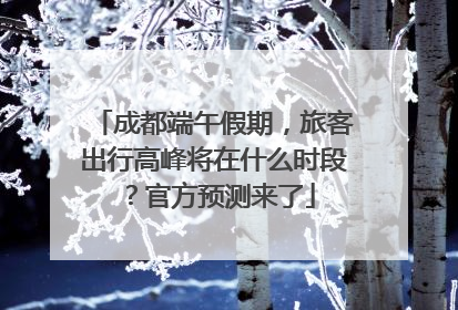 成都端午假期，旅客出行高峰将在什么时段？官方预测来了