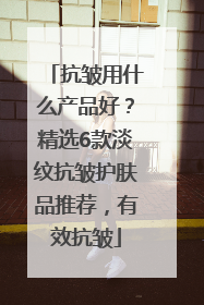 抗皱用什么产品好？精选6款淡纹抗皱护肤品推荐，有效抗皱