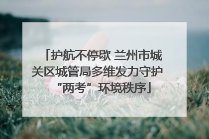 护航不停歇 兰州市城关区城管局多维发力守护“两考”环境秩序