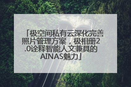 极空间私有云深化完善照片管理方案，极相册2.0诠释智能人文兼具的AINAS魅力