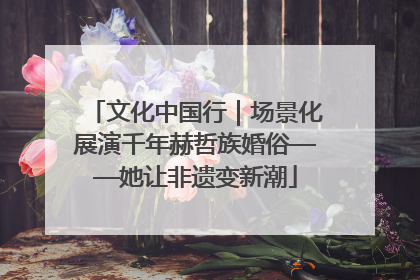 文化中国行｜场景化展演千年赫哲族婚俗——她让非遗变新潮
