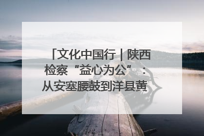 文化中国行｜陕西检察“益心为公”：从安塞腰鼓到洋县黄酒的非遗守护