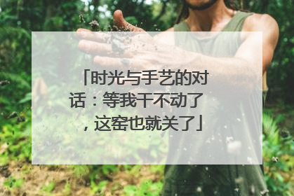 时光与手艺的对话：等我干不动了，这窑也就关了
