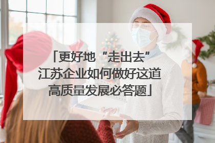 更好地“走出去” 江苏企业如何做好这道高质量发展必答题