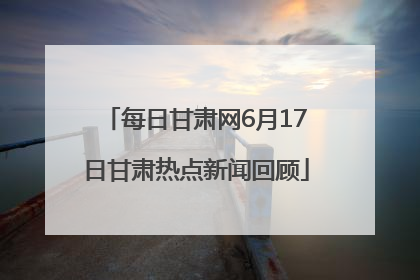 每日甘肃网6月17日甘肃热点新闻回顾