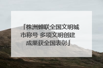 株洲蝉联全国文明城市称号 多项文明创建成果获全国表彰