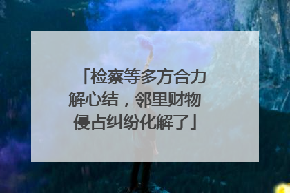 检察等多方合力解心结，邻里财物侵占纠纷化解了