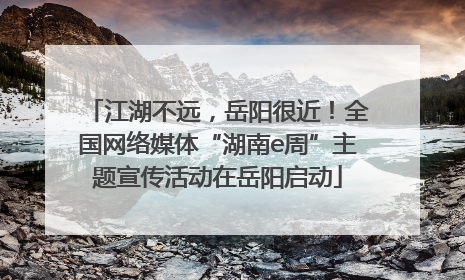 江湖不远，岳阳很近！全国网络媒体“湖南e周”主题宣传活动在岳阳启动