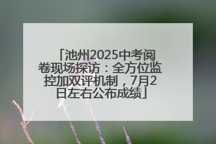 池州2025中考阅卷现场探访：全方位监控加双评机制，7月2日左右公布成绩