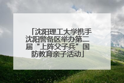 沈阳理工大学携手沈阳警备区举办第二届“上阵父子兵”国防教育亲子活动