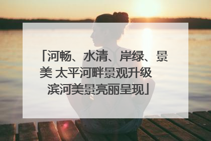 河畅、水清、岸绿、景美 太平河畔景观升级 滨河美景亮丽呈现