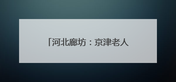 河北廊坊：京津老人乐享“跨城养老”