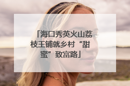 海口秀英火山荔枝王铺就乡村“甜蜜”致富路