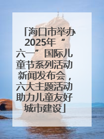 海口市举办2025年“六一”国际儿童节系列活动新闻发布会，六大主题活动助力儿童友好城市建设