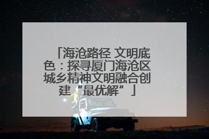 海沧路径 文明底色：探寻厦门海沧区城乡精神文明融合创建“最优解”