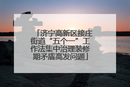 济宁高新区接庄街道“五个一”工作法集中治理装修期矛盾高发问题