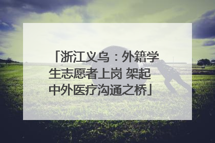 浙江义乌：外籍学生志愿者上岗 架起中外医疗沟通之桥